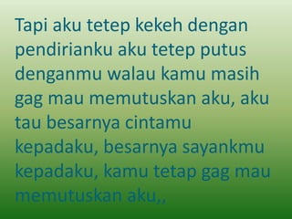 Tapi aku tetep kekeh dengan 
pendirianku aku tetep putus 
denganmu walau kamu masih 
gag mau memutuskan aku, aku 
tau besarnya cintamu 
kepadaku, besarnya sayankmu 
kepadaku, kamu tetap gag mau 
memutuskan aku,, 
 