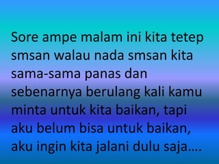 Sore ampe malam ini kita tetep 
smsan walau nada smsan kita 
sama-sama panas dan 
sebenarnya berulang kali kamu 
minta untuk kita baikan, tapi 
aku belum bisa untuk baikan, 
aku ingin kita jalani dulu saja…. 
 