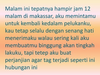 Malam ini tepatnya hampir jam 12 
malam di makassar, aku memintamu 
untuk kembali kedalam pelukanku, 
kau tetap selalu dengan senang hati 
menerimaku walau sering kali aku 
membuatmu binggung akan tingkah 
lakuku, tapi tetep aku buat 
perjanjian agar tag terjadi seperti ini 
hubungan ini 
 