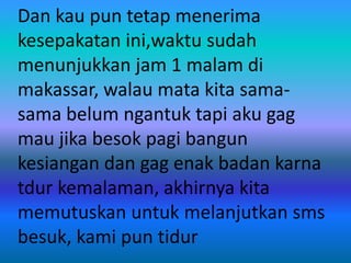 Dan kau pun tetap menerima 
kesepakatan ini,waktu sudah 
menunjukkan jam 1 malam di 
makassar, walau mata kita sama-sama 
belum ngantuk tapi aku gag 
mau jika besok pagi bangun 
kesiangan dan gag enak badan karna 
tdur kemalaman, akhirnya kita 
memutuskan untuk melanjutkan sms 
besuk, kami pun tidur 
 