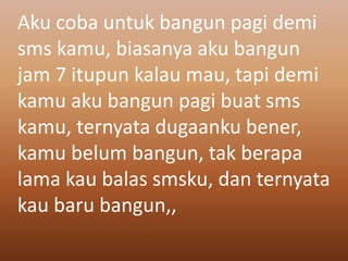 Aku coba untuk bangun pagi demi 
sms kamu, biasanya aku bangun 
jam 7 itupun kalau mau, tapi demi 
kamu aku bangun pagi buat sms 
kamu, ternyata dugaanku bener, 
kamu belum bangun, tak berapa 
lama kau balas smsku, dan ternyata 
kau baru bangun,, 
 