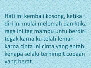 Hati ini kembali kosong, ketika 
diri ini mulai melemah dan ktika 
raga ini tag mampu untu berdiri 
tegak karna ku telah lemah 
karna cinta ini cinta yang entah 
kenapa selalu terhimpit cobaan 
yang berat… 
 
