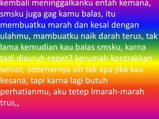 kembali meninggalkanku entah kemana, 
smsku juga gag kamu balas, itu 
membuatku marah dan kesal dengan 
ulahmu, mambuatku naik darah terus, tak 
lama kemudian kau balas smsku, karna 
tadi disuruh cepet2 kerumah kontrakkan 
senior, sebenarnya sih tak apa jika kau 
kesana, tapi karna lagi butuh 
perhatianmu, aku tetep lmarah-marah 
trus,, 
 