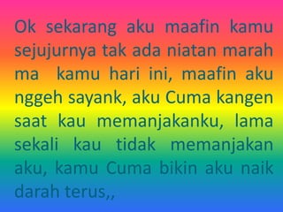 Ok sekarang aku maafin kamu 
sejujurnya tak ada niatan marah 
ma kamu hari ini, maafin aku 
nggeh sayank, aku Cuma kangen 
saat kau memanjakanku, lama 
sekali kau tidak memanjakan 
aku, kamu Cuma bikin aku naik 
darah terus,, 
 
