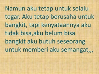 Namun aku tetap untuk selalu 
tegar. Aku tetap berusaha untuk 
bangkit, tapi kenyataannya aku 
tidak bisa,aku belum bisa 
bangkit aku butuh seseorang 
untuk memberi aku semangat,,, 
 
