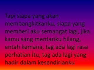 Tapi siapa yang akan 
membangkitkanku, siapa yang 
memberi aku semangat lagi, jika 
kamu sang mentariku hilang, 
entah kemana, tag ada lagi rasa 
perhatian itu, tag ada lagi yang 
hadir dalam kesendirianku 
 