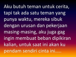 Aku butuh teman untuk cerita, 
tapi tak ada satu teman yang 
punya waktu, mereka sibuk 
dengan urusan dan pekerjaan 
masing-masing, aku juga gag 
ingin membuat beban dipikiran 
kalian, untuk saat ini akan ku 
pendam sendiri cinta ini….. 
 