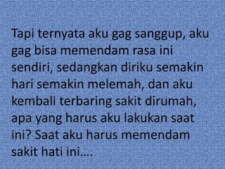 Tapi ternyata aku gag sanggup, aku 
gag bisa memendam rasa ini 
sendiri, sedangkan diriku semakin 
hari semakin melemah, dan aku 
kembali terbaring sakit dirumah, 
apa yang harus aku lakukan saat 
ini? Saat aku harus memendam 
sakit hati ini…. 
 