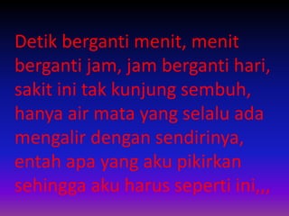 Detik berganti menit, menit 
berganti jam, jam berganti hari, 
sakit ini tak kunjung sembuh, 
hanya air mata yang selalu ada 
mengalir dengan sendirinya, 
entah apa yang aku pikirkan 
sehingga aku harus seperti ini,,, 
 