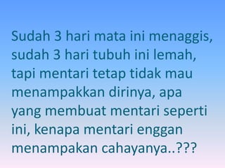 Sudah 3 hari mata ini menaggis, 
sudah 3 hari tubuh ini lemah, 
tapi mentari tetap tidak mau 
menampakkan dirinya, apa 
yang membuat mentari seperti 
ini, kenapa mentari enggan 
menampakan cahayanya..??? 
 