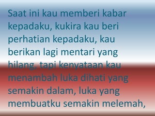 Saat ini kau memberi kabar 
kepadaku, kukira kau beri 
perhatian kepadaku, kau 
berikan lagi mentari yang 
hilang, tapi kenyataan kau 
menambah luka dihati yang 
semakin dalam, luka yang 
membuatku semakin melemah, 
 