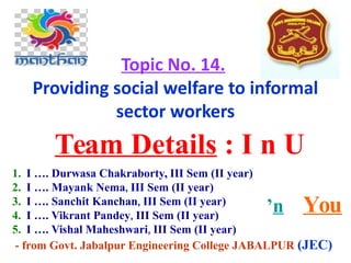 Topic No. 14.
Providing social welfare to informal
sector workers
Team Details : I n U
’n You
1. I …. Durwasa Chakraborty, III Sem (II year)
2. I …. Mayank Nema, III Sem (II year)
3. I …. Sanchit Kanchan, III Sem (II year)
4. I …. Vikrant Pandey, III Sem (II year)
5. I …. Vishal Maheshwari, III Sem (II year)
- from Govt. Jabalpur Engineering College JABALPUR (JEC)
 