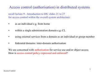 1
Access control (authorisation) in distributed systems
recall lecture 9 - Introduction to DS: slides 21 to 27
for access control within the overall system architecture:
• as an individual e.g. from home
• within a single administration domain e.g. CL
• using external services from a domain as an individual or group member
• federated domains: inter-domain authorisation
We are concerned with authorisation for service use and/or object access
How is access control policy expressed and enforced?
Access Control
 