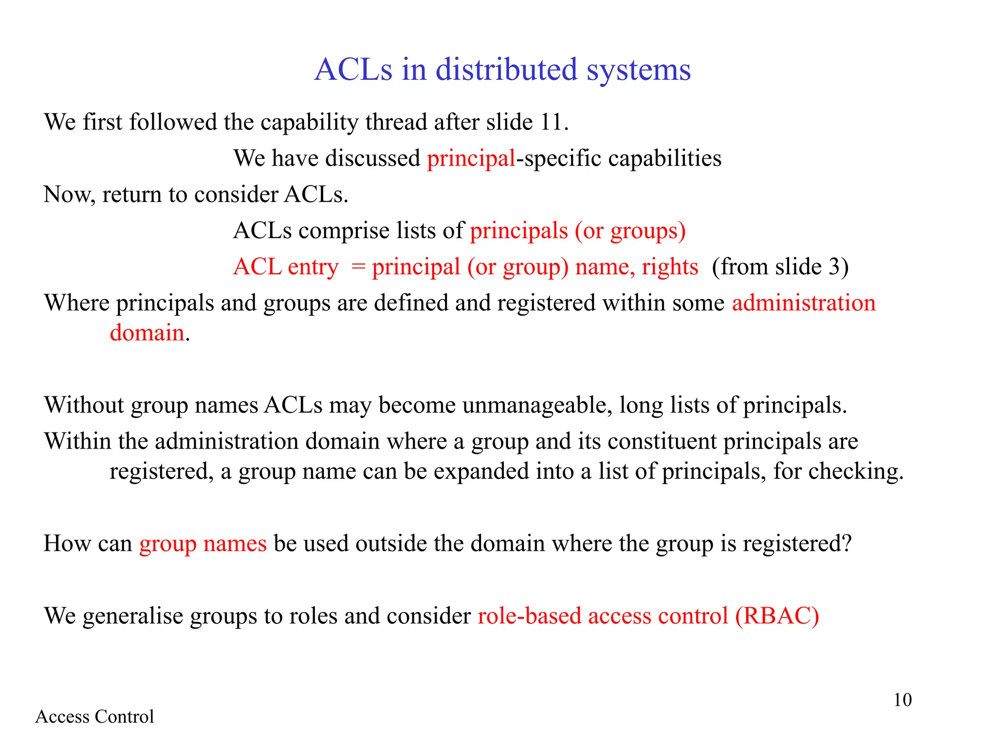 10
ACLs in distributed systems
We first followed the capability thread after slide 11.
We have discussed principal-specific capabilities
Now, return to consider ACLs.
ACLs comprise lists of principals (or groups)
ACL entry = principal (or group) name, rights (from slide 3)
Where principals and groups are defined and registered within some administration
domain.
Without group names ACLs may become unmanageable, long lists of principals.
Within the administration domain where a group and its constituent principals are
registered, a group name can be expanded into a list of principals, for checking.
How can group names be used outside the domain where the group is registered?
We generalise groups to roles and consider role-based access control (RBAC)
Access Control
 