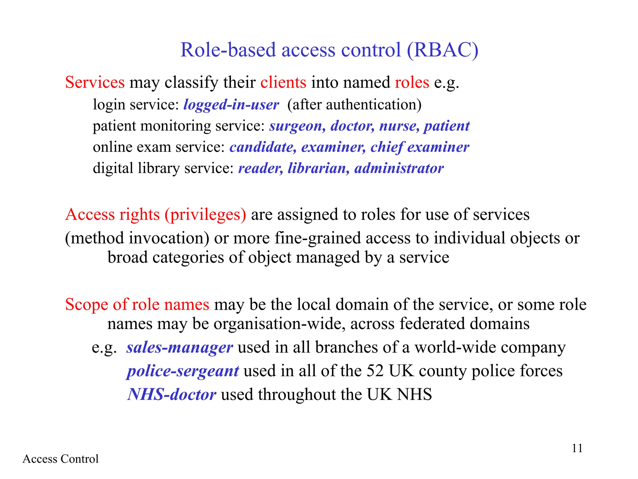 11
Role-based access control (RBAC)
Services may classify their clients into named roles e.g.
login service: logged-in-user (after authentication)
patient monitoring service: surgeon, doctor, nurse, patient
online exam service: candidate, examiner, chief examiner
digital library service: reader, librarian, administrator
Access rights (privileges) are assigned to roles for use of services
(method invocation) or more fine-grained access to individual objects or
broad categories of object managed by a service
Scope of role names may be the local domain of the service, or some role
names may be organisation-wide, across federated domains
e.g. sales-manager used in all branches of a world-wide company
police-sergeant used in all of the 52 UK county police forces
NHS-doctor used throughout the UK NHS
Access Control
 