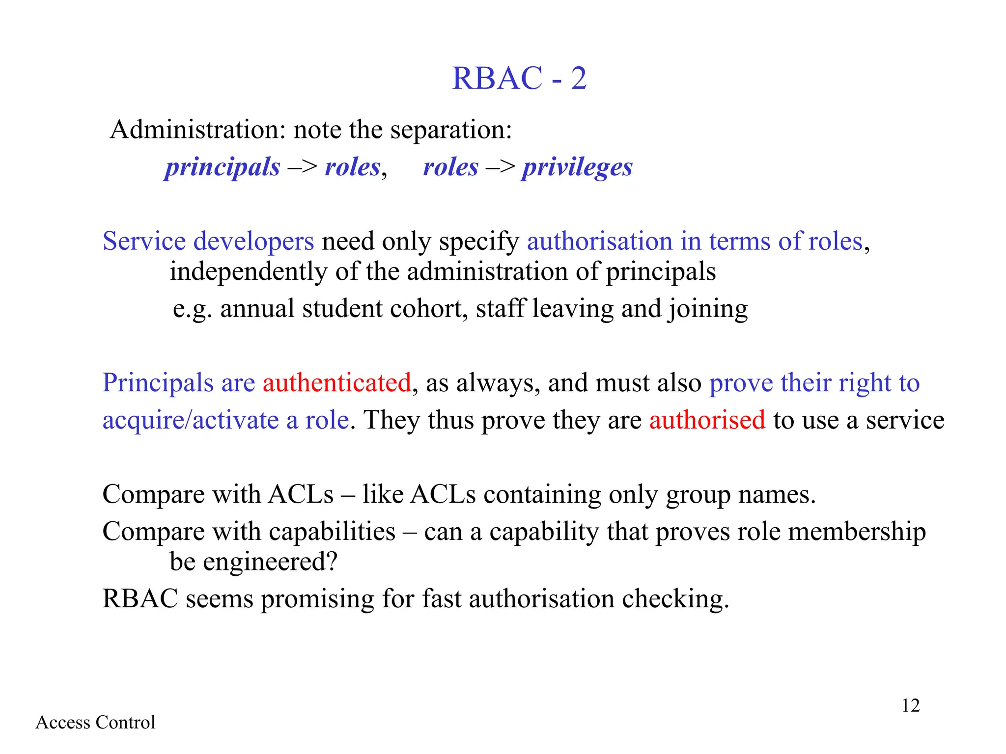 12
RBAC - 2
Administration: note the separation:
principals –> roles, roles –> privileges
Service developers need only specify authorisation in terms of roles,
independently of the administration of principals
e.g. annual student cohort, staff leaving and joining
Principals are authenticated, as always, and must also prove their right to
acquire/activate a role. They thus prove they are authorised to use a service
Compare with ACLs – like ACLs containing only group names.
Compare with capabilities – can a capability that proves role membership
be engineered?
RBAC seems promising for fast authorisation checking.
Access Control
 