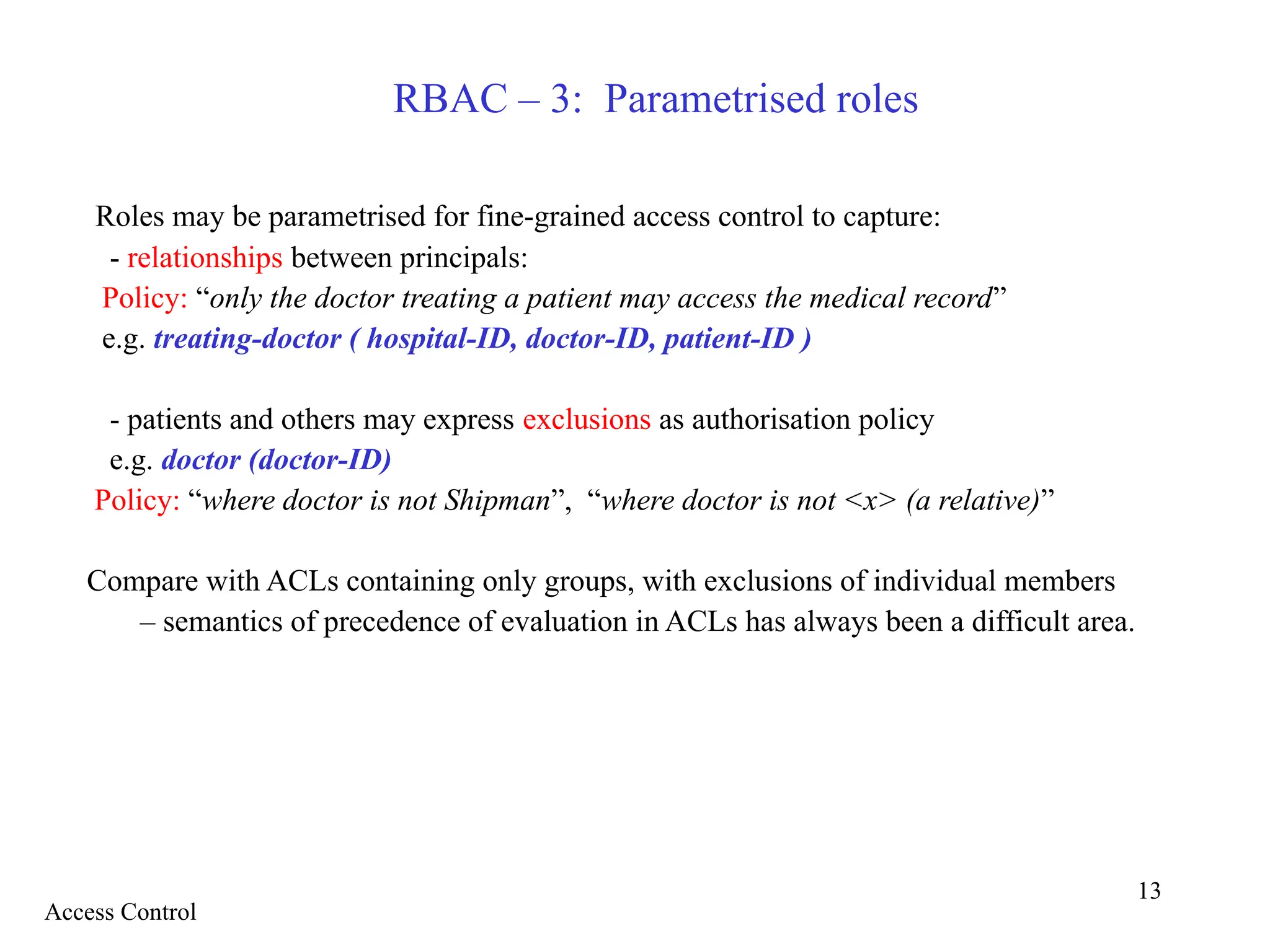 13
RBAC – 3: Parametrised roles
Roles may be parametrised for fine-grained access control to capture:
- relationships between principals:
Policy: “only the doctor treating a patient may access the medical record”
e.g. treating-doctor ( hospital-ID, doctor-ID, patient-ID )
- patients and others may express exclusions as authorisation policy
e.g. doctor (doctor-ID)
Policy: “where doctor is not Shipman”, “where doctor is not <x> (a relative)”
Compare with ACLs containing only groups, with exclusions of individual members
– semantics of precedence of evaluation in ACLs has always been a difficult area.
Access Control
 