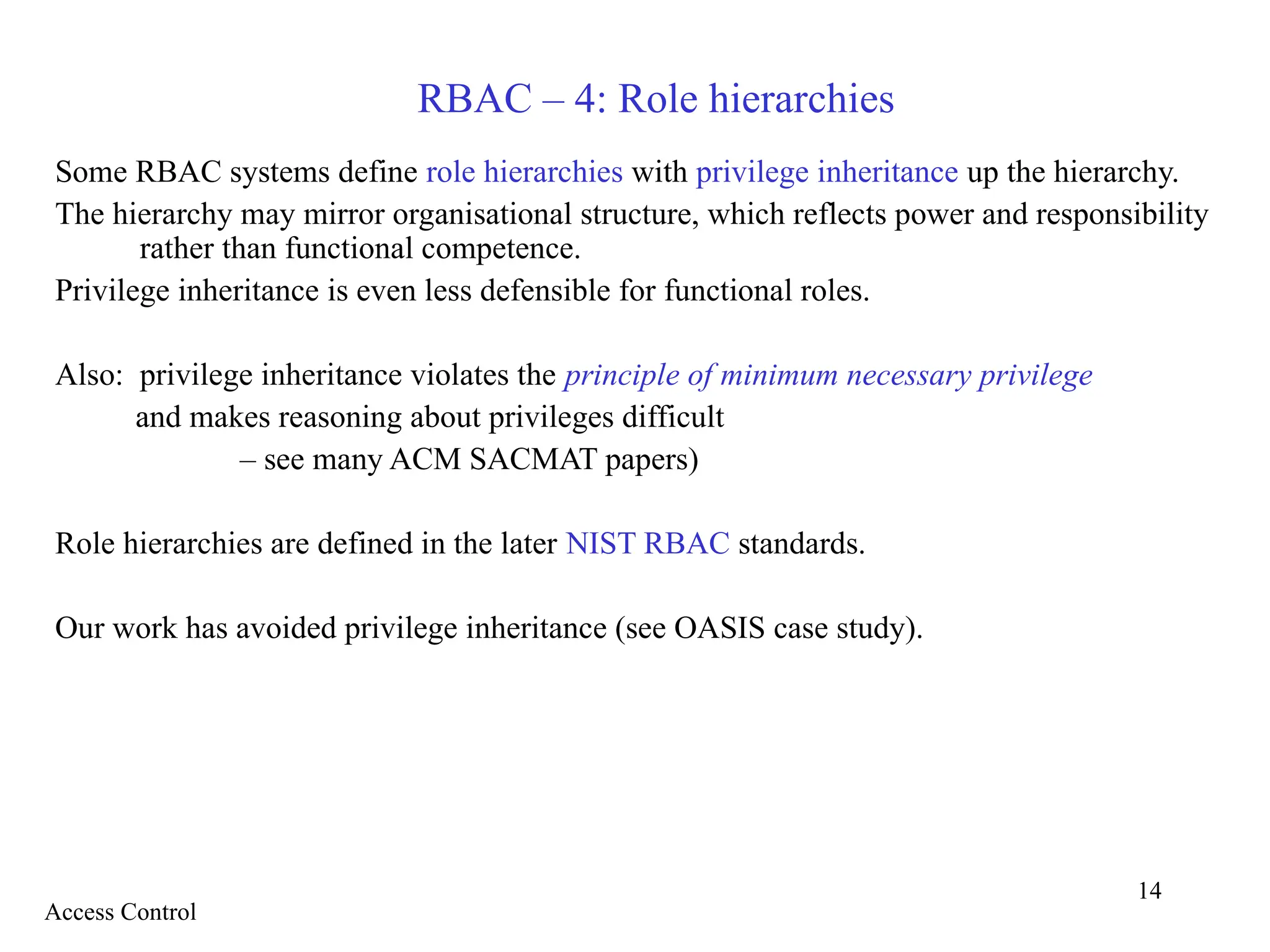 14
RBAC – 4: Role hierarchies
Some RBAC systems define role hierarchies with privilege inheritance up the hierarchy.
The hierarchy may mirror organisational structure, which reflects power and responsibility
rather than functional competence.
Privilege inheritance is even less defensible for functional roles.
Also: privilege inheritance violates the principle of minimum necessary privilege
and makes reasoning about privileges difficult
– see many ACM SACMAT papers)
Role hierarchies are defined in the later NIST RBAC standards.
Our work has avoided privilege inheritance (see OASIS case study).
Access Control
 
