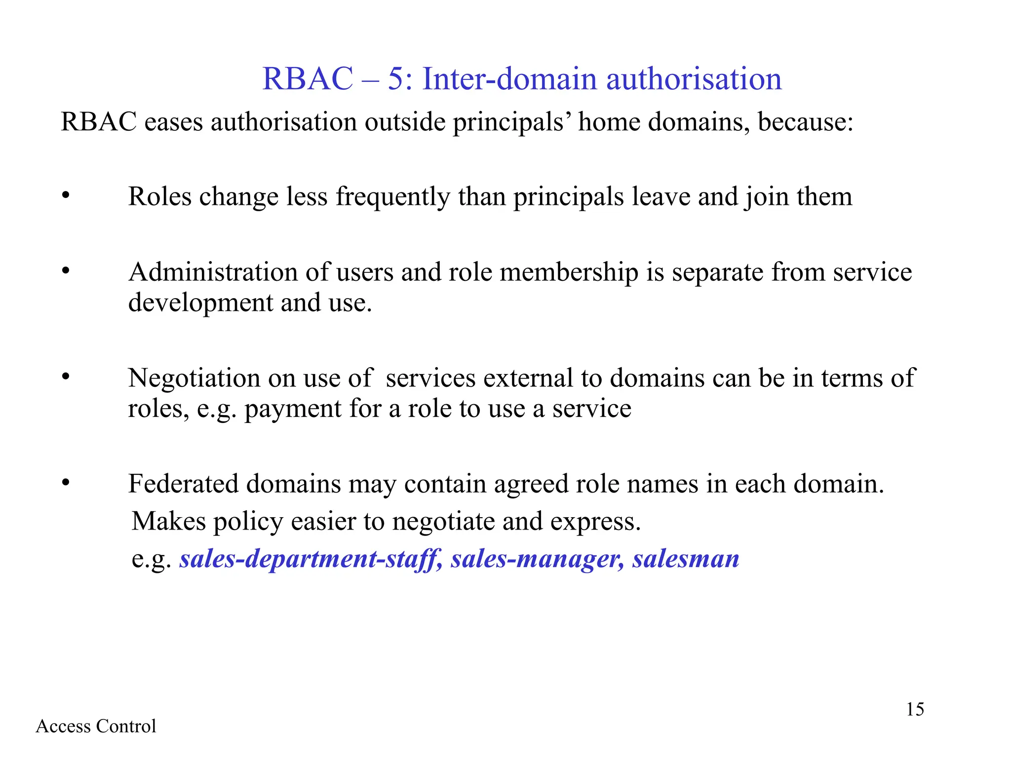 15
RBAC – 5: Inter-domain authorisation
RBAC eases authorisation outside principals’ home domains, because:
• Roles change less frequently than principals leave and join them
• Administration of users and role membership is separate from service
development and use.
• Negotiation on use of services external to domains can be in terms of
roles, e.g. payment for a role to use a service
• Federated domains may contain agreed role names in each domain.
Makes policy easier to negotiate and express.
e.g. sales-department-staff, sales-manager, salesman
Access Control
 