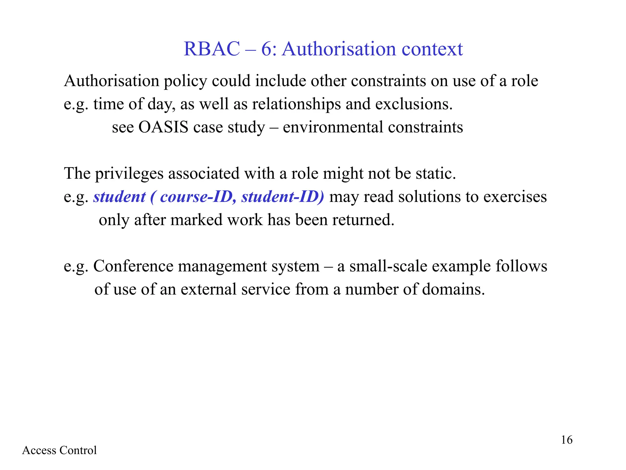 16
RBAC – 6: Authorisation context
Authorisation policy could include other constraints on use of a role
e.g. time of day, as well as relationships and exclusions.
see OASIS case study – environmental constraints
The privileges associated with a role might not be static.
e.g. student ( course-ID, student-ID) may read solutions to exercises
only after marked work has been returned.
e.g. Conference management system – a small-scale example follows
of use of an external service from a number of domains.
Access Control
 