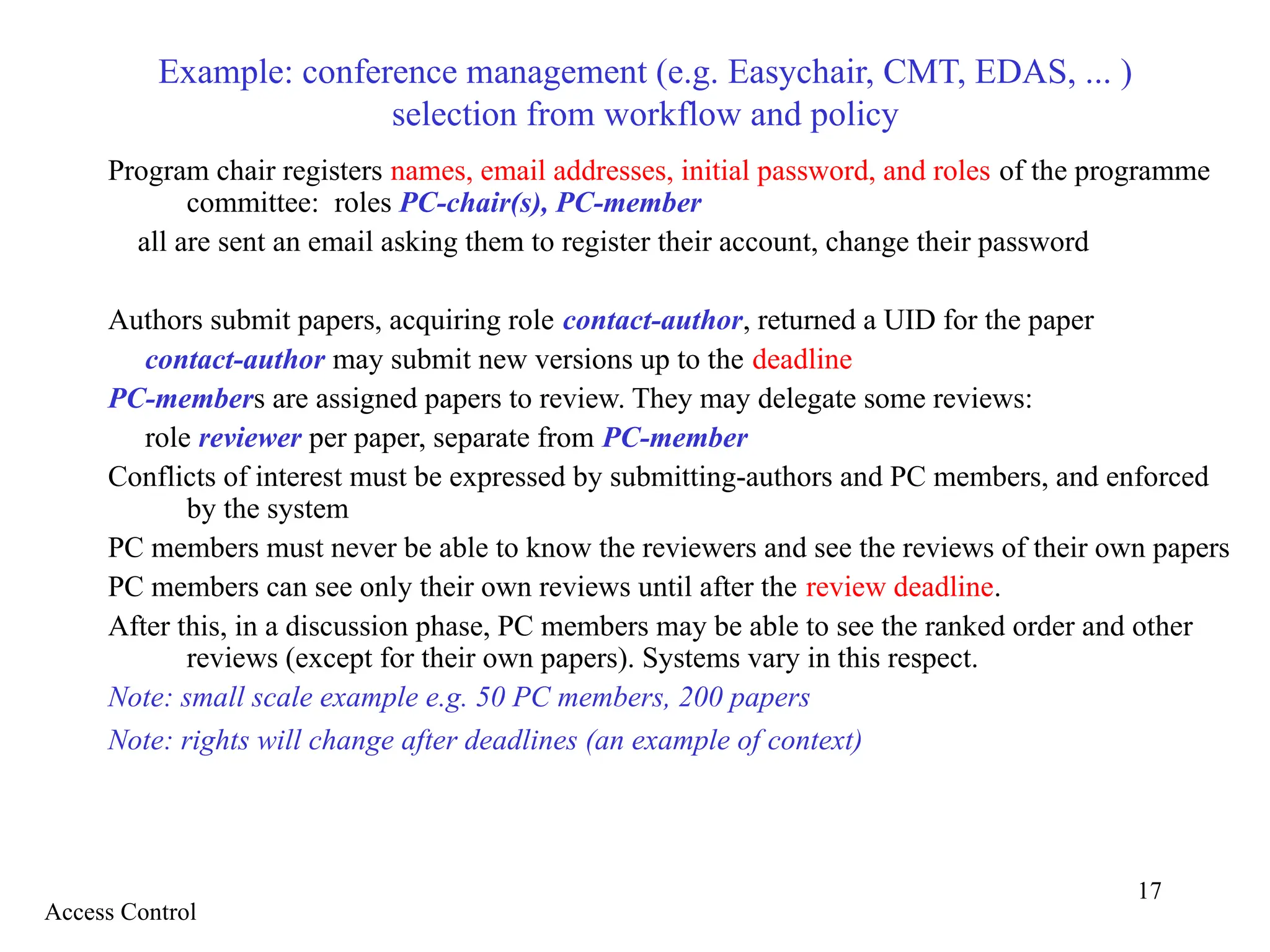 17
Example: conference management (e.g. Easychair, CMT, EDAS, ... )
selection from workflow and policy
Program chair registers names, email addresses, initial password, and roles of the programme
committee: roles PC-chair(s), PC-member
all are sent an email asking them to register their account, change their password
Authors submit papers, acquiring role contact-author, returned a UID for the paper
contact-author may submit new versions up to the deadline
PC-members are assigned papers to review. They may delegate some reviews:
role reviewer per paper, separate from PC-member
Conflicts of interest must be expressed by submitting-authors and PC members, and enforced
by the system
PC members must never be able to know the reviewers and see the reviews of their own papers
PC members can see only their own reviews until after the review deadline.
After this, in a discussion phase, PC members may be able to see the ranked order and other
reviews (except for their own papers). Systems vary in this respect.
Note: small scale example e.g. 50 PC members, 200 papers
Note: rights will change after deadlines (an example of context)
Access Control
 