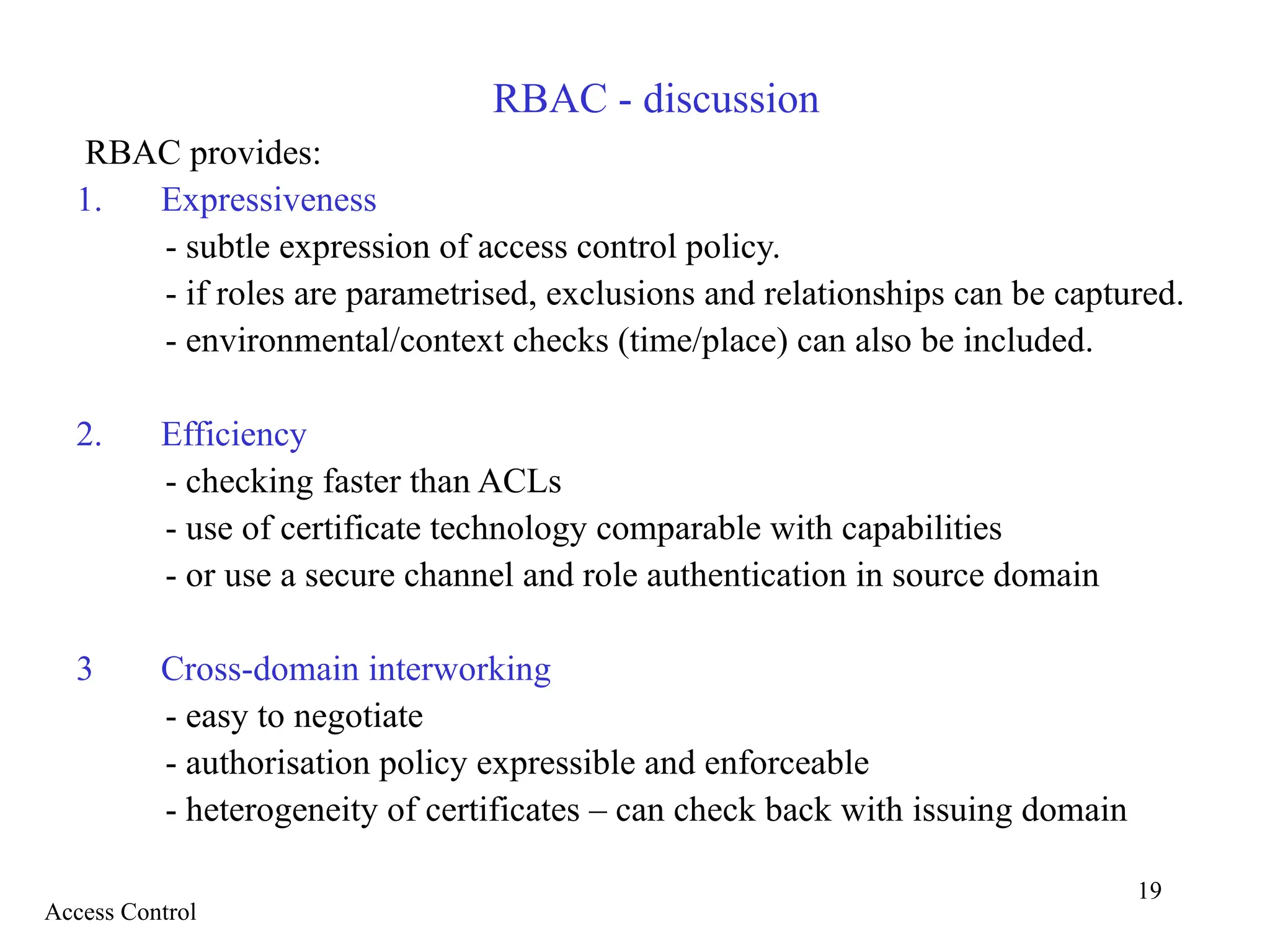 19
RBAC - discussion
RBAC provides:
1. Expressiveness
- subtle expression of access control policy.
- if roles are parametrised, exclusions and relationships can be captured.
- environmental/context checks (time/place) can also be included.
2. Efficiency
- checking faster than ACLs
- use of certificate technology comparable with capabilities
- or use a secure channel and role authentication in source domain
3 Cross-domain interworking
- easy to negotiate
- authorisation policy expressible and enforceable
- heterogeneity of certificates – can check back with issuing domain
Access Control
 