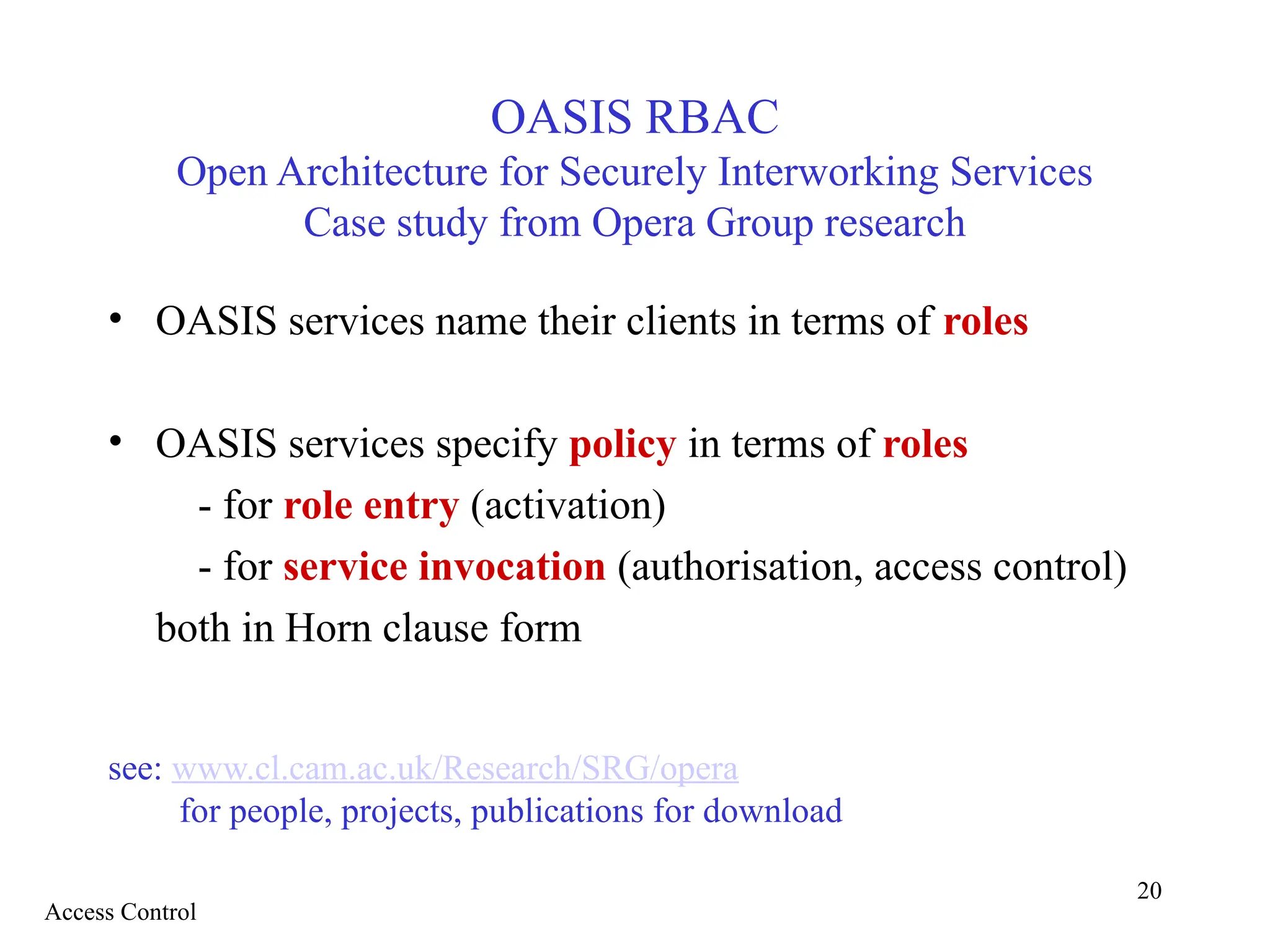 20
OASIS RBAC
Open Architecture for Securely Interworking Services
Case study from Opera Group research
• OASIS services name their clients in terms of roles
• OASIS services specify policy in terms of roles
- for role entry (activation)
- for service invocation (authorisation, access control)
both in Horn clause form
see: www.cl.cam.ac.uk/Research/SRG/opera
for people, projects, publications for download
Access Control
 