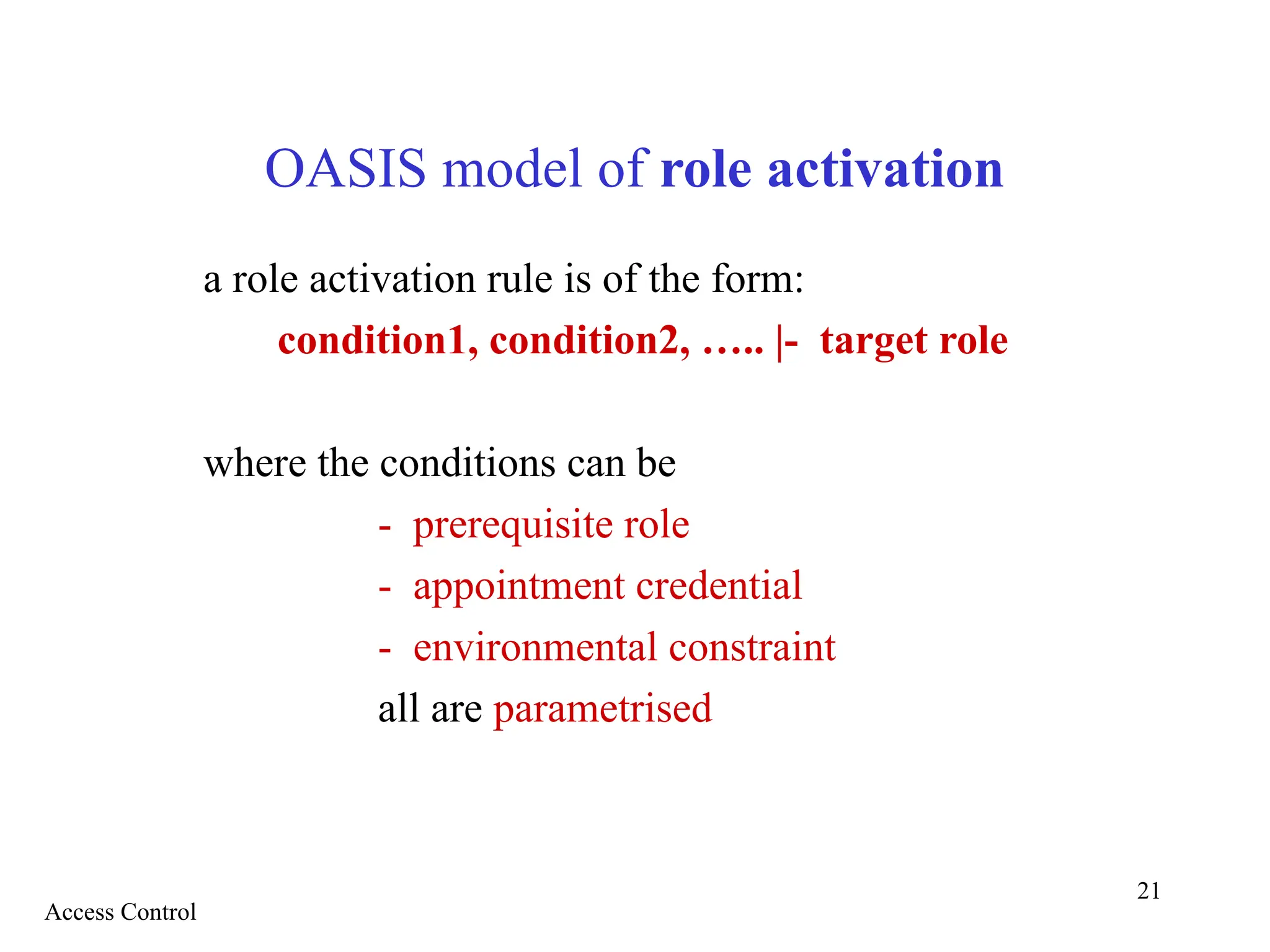 21
OASIS model of role activation
a role activation rule is of the form:
condition1, condition2, ….. |- target role
where the conditions can be
- prerequisite role
- appointment credential
- environmental constraint
all are parametrised
Access Control
 