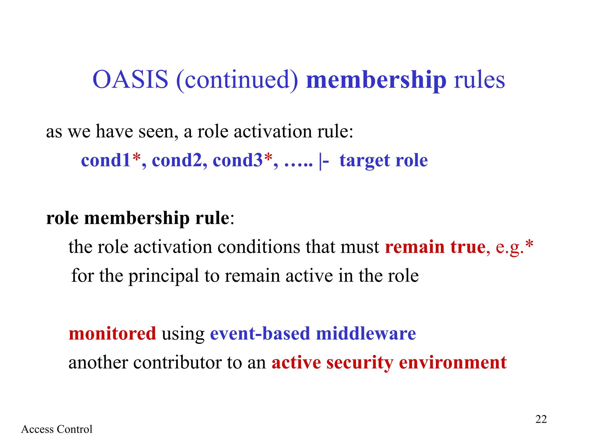 22
OASIS (continued) membership rules
as we have seen, a role activation rule:
cond1*, cond2, cond3*, ….. |- target role
role membership rule:
the role activation conditions that must remain true, e.g.*
for the principal to remain active in the role
monitored using event-based middleware
another contributor to an active security environment
Access Control
 