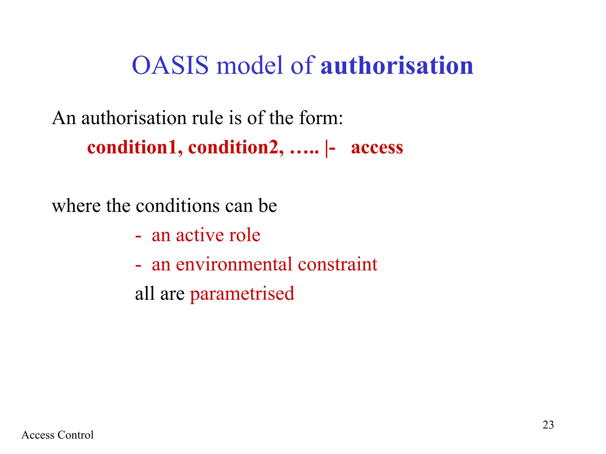 23
OASIS model of authorisation
An authorisation rule is of the form:
condition1, condition2, ….. |- access
where the conditions can be
- an active role
- an environmental constraint
all are parametrised
Access Control
 