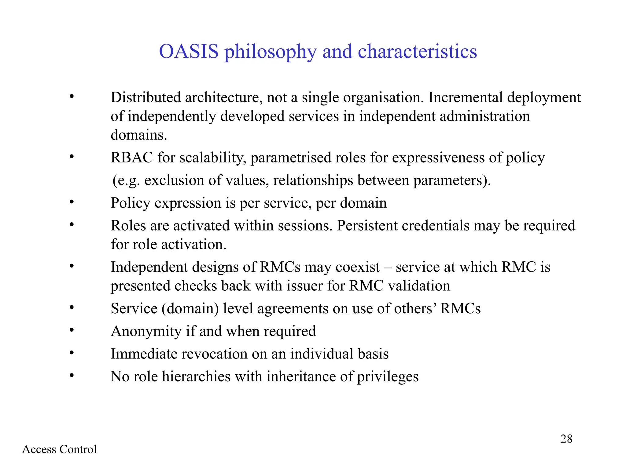 28
OASIS philosophy and characteristics
• Distributed architecture, not a single organisation. Incremental deployment
of independently developed services in independent administration
domains.
• RBAC for scalability, parametrised roles for expressiveness of policy
(e.g. exclusion of values, relationships between parameters).
• Policy expression is per service, per domain
• Roles are activated within sessions. Persistent credentials may be required
for role activation.
• Independent designs of RMCs may coexist – service at which RMC is
presented checks back with issuer for RMC validation
• Service (domain) level agreements on use of others’ RMCs
• Anonymity if and when required
• Immediate revocation on an individual basis
• No role hierarchies with inheritance of privileges
Access Control
 