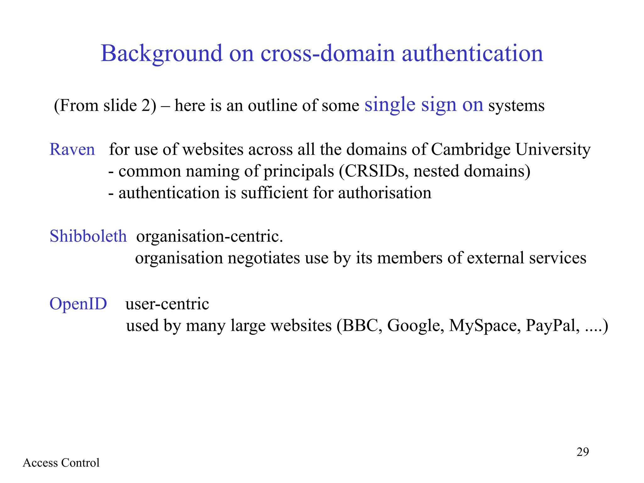 29
Background on cross-domain authentication
(From slide 2) – here is an outline of some single sign on systems
Raven for use of websites across all the domains of Cambridge University
- common naming of principals (CRSIDs, nested domains)
- authentication is sufficient for authorisation
Shibboleth organisation-centric.
organisation negotiates use by its members of external services
OpenID user-centric
used by many large websites (BBC, Google, MySpace, PayPal, ....)
Access Control
 