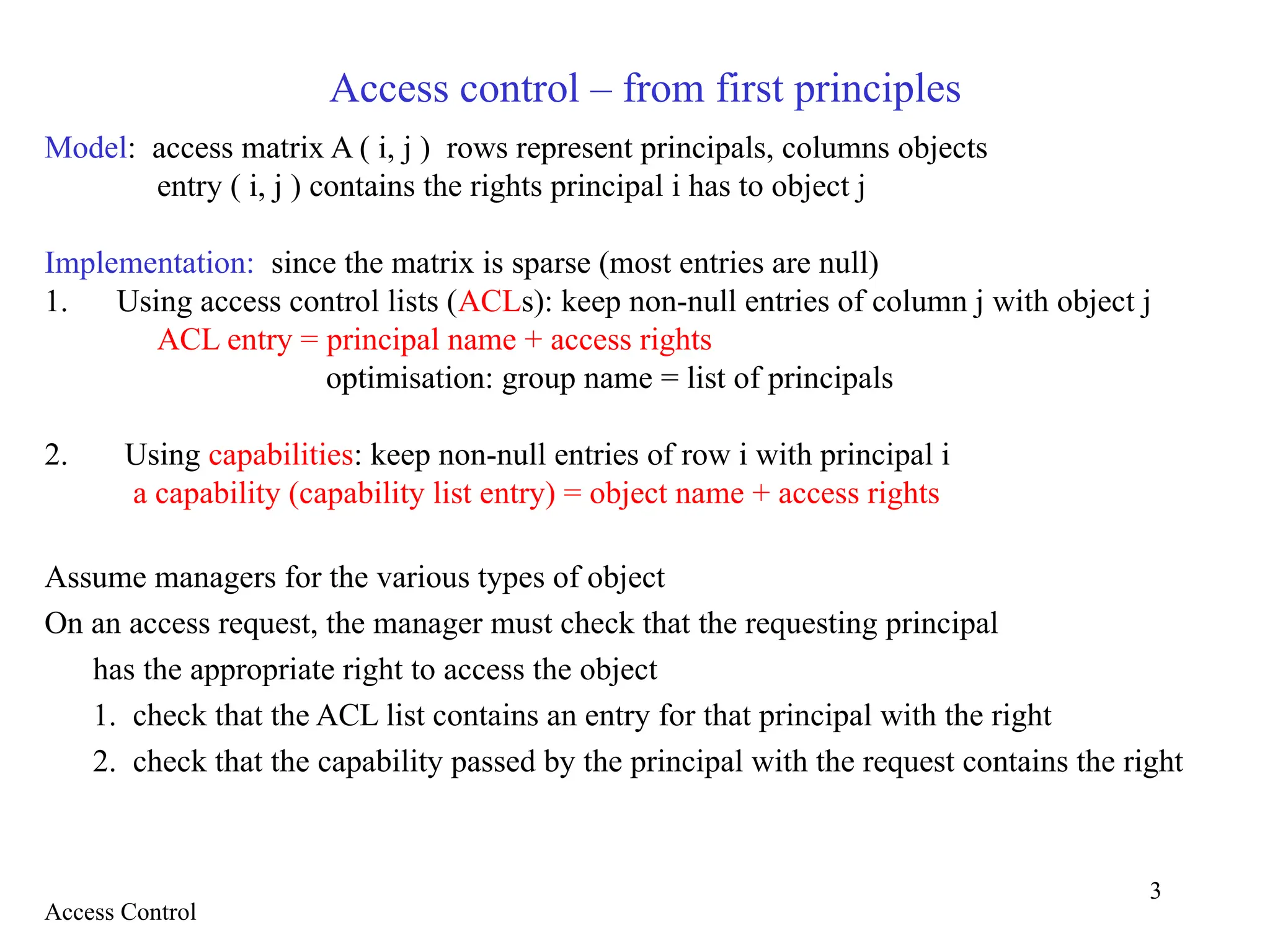 3
Access control – from first principles
Model: access matrix A ( i, j ) rows represent principals, columns objects
entry ( i, j ) contains the rights principal i has to object j
Implementation: since the matrix is sparse (most entries are null)
1. Using access control lists (ACLs): keep non-null entries of column j with object j
ACL entry = principal name + access rights
optimisation: group name = list of principals
2. Using capabilities: keep non-null entries of row i with principal i
a capability (capability list entry) = object name + access rights
Assume managers for the various types of object
On an access request, the manager must check that the requesting principal
has the appropriate right to access the object
1. check that the ACL list contains an entry for that principal with the right
2. check that the capability passed by the principal with the request contains the right
Access Control
 