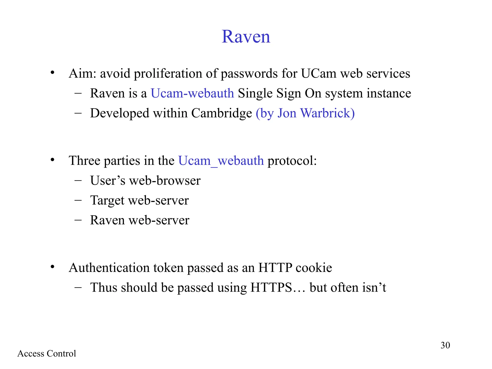 30
Raven
• Aim: avoid proliferation of passwords for UCam web services
– Raven is a Ucam-webauth Single Sign On system instance
– Developed within Cambridge (by Jon Warbrick)
• Three parties in the Ucam_webauth protocol:
– User’s web-browser
– Target web-server
– Raven web-server
• Authentication token passed as an HTTP cookie
– Thus should be passed using HTTPS… but often isn’t
Access Control
 