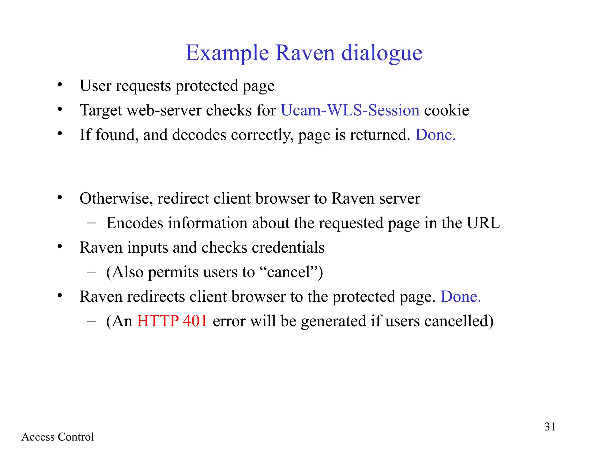 31
Example Raven dialogue
• User requests protected page
• Target web-server checks for Ucam-WLS-Session cookie
• If found, and decodes correctly, page is returned. Done.
• Otherwise, redirect client browser to Raven server
– Encodes information about the requested page in the URL
• Raven inputs and checks credentials
– (Also permits users to “cancel”)
• Raven redirects client browser to the protected page. Done.
– (An HTTP 401 error will be generated if users cancelled)
Access Control
 