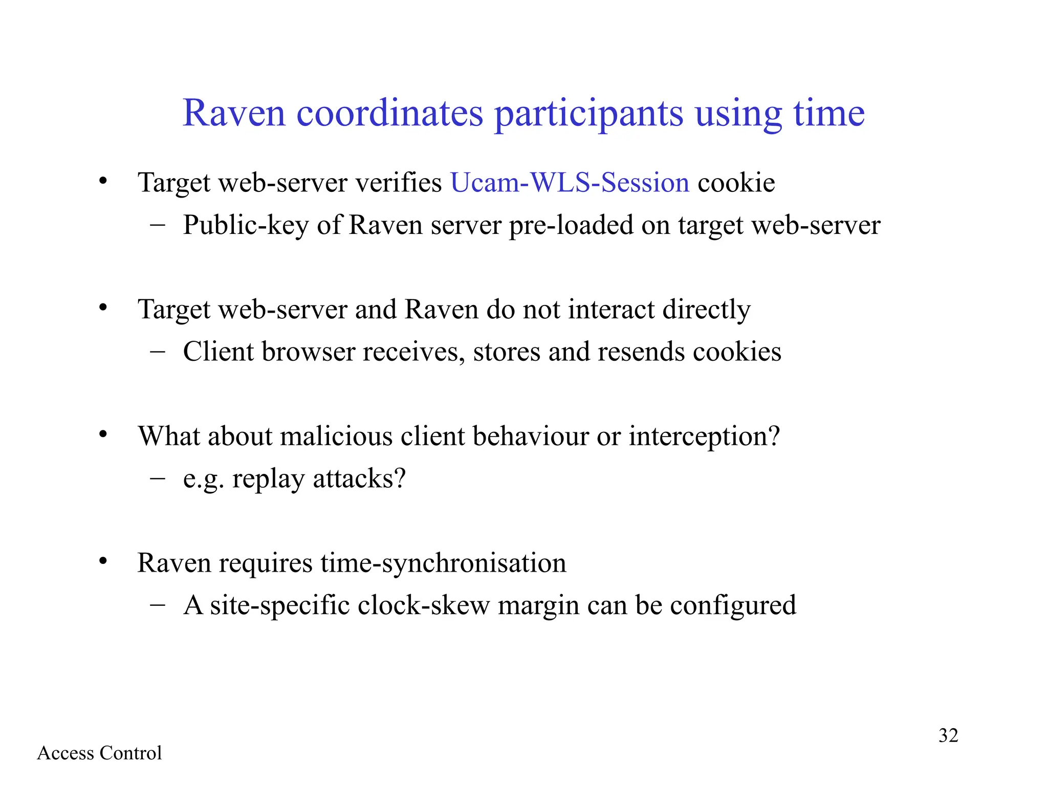32
Raven coordinates participants using time
• Target web-server verifies Ucam-WLS-Session cookie
– Public-key of Raven server pre-loaded on target web-server
• Target web-server and Raven do not interact directly
– Client browser receives, stores and resends cookies
• What about malicious client behaviour or interception?
– e.g. replay attacks?
• Raven requires time-synchronisation
– A site-specific clock-skew margin can be configured
Access Control
 