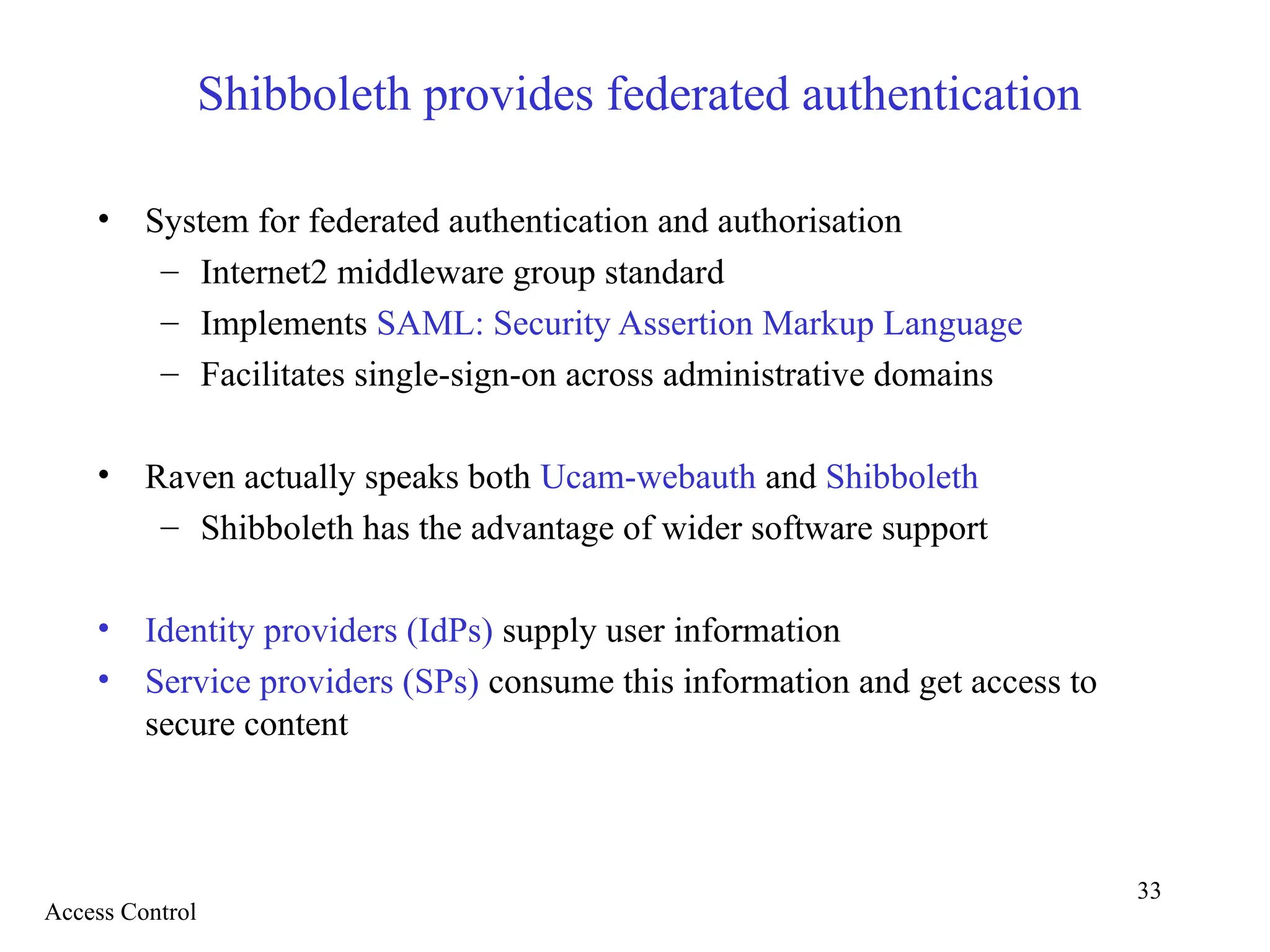 33
Shibboleth provides federated authentication
• System for federated authentication and authorisation
– Internet2 middleware group standard
– Implements SAML: Security Assertion Markup Language
– Facilitates single-sign-on across administrative domains
• Raven actually speaks both Ucam-webauth and Shibboleth
– Shibboleth has the advantage of wider software support
• Identity providers (IdPs) supply user information
• Service providers (SPs) consume this information and get access to
secure content
Access Control
 