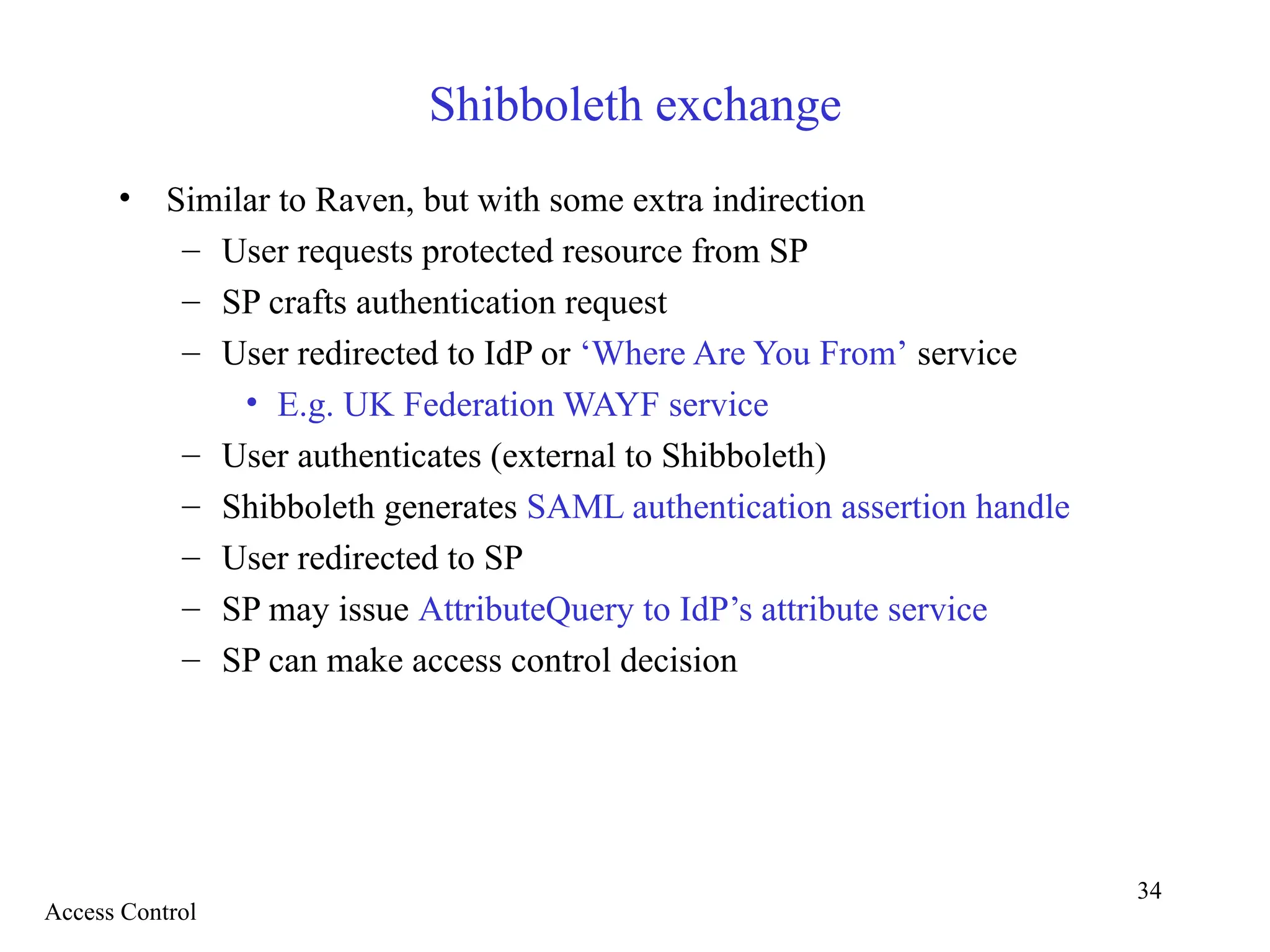 34
Shibboleth exchange
• Similar to Raven, but with some extra indirection
– User requests protected resource from SP
– SP crafts authentication request
– User redirected to IdP or ‘Where Are You From’ service
• E.g. UK Federation WAYF service
– User authenticates (external to Shibboleth)
– Shibboleth generates SAML authentication assertion handle
– User redirected to SP
– SP may issue AttributeQuery to IdP’s attribute service
– SP can make access control decision
Access Control
 