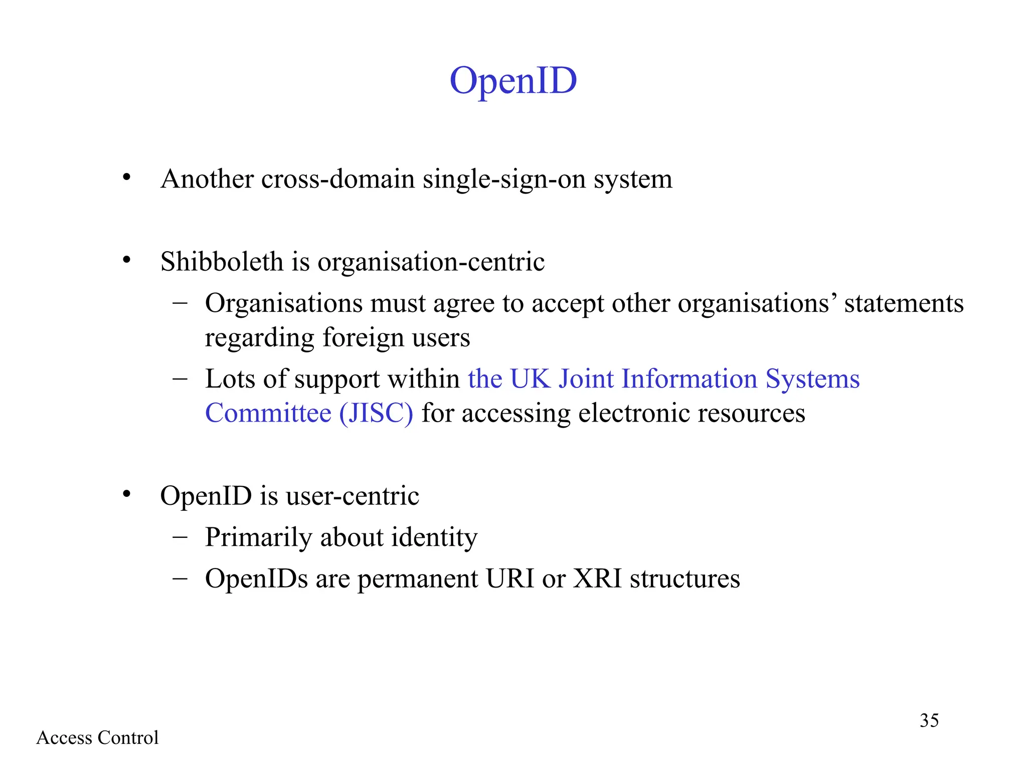 35
OpenID
• Another cross-domain single-sign-on system
• Shibboleth is organisation-centric
– Organisations must agree to accept other organisations’ statements
regarding foreign users
– Lots of support within the UK Joint Information Systems
Committee (JISC) for accessing electronic resources
• OpenID is user-centric
– Primarily about identity
– OpenIDs are permanent URI or XRI structures
Access Control
 