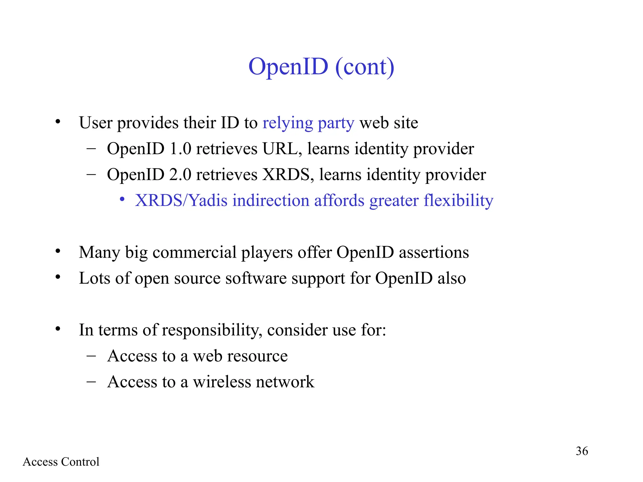 36
OpenID (cont)
• User provides their ID to relying party web site
– OpenID 1.0 retrieves URL, learns identity provider
– OpenID 2.0 retrieves XRDS, learns identity provider
• XRDS/Yadis indirection affords greater flexibility
• Many big commercial players offer OpenID assertions
• Lots of open source software support for OpenID also
• In terms of responsibility, consider use for:
– Access to a web resource
– Access to a wireless network
Access Control
 