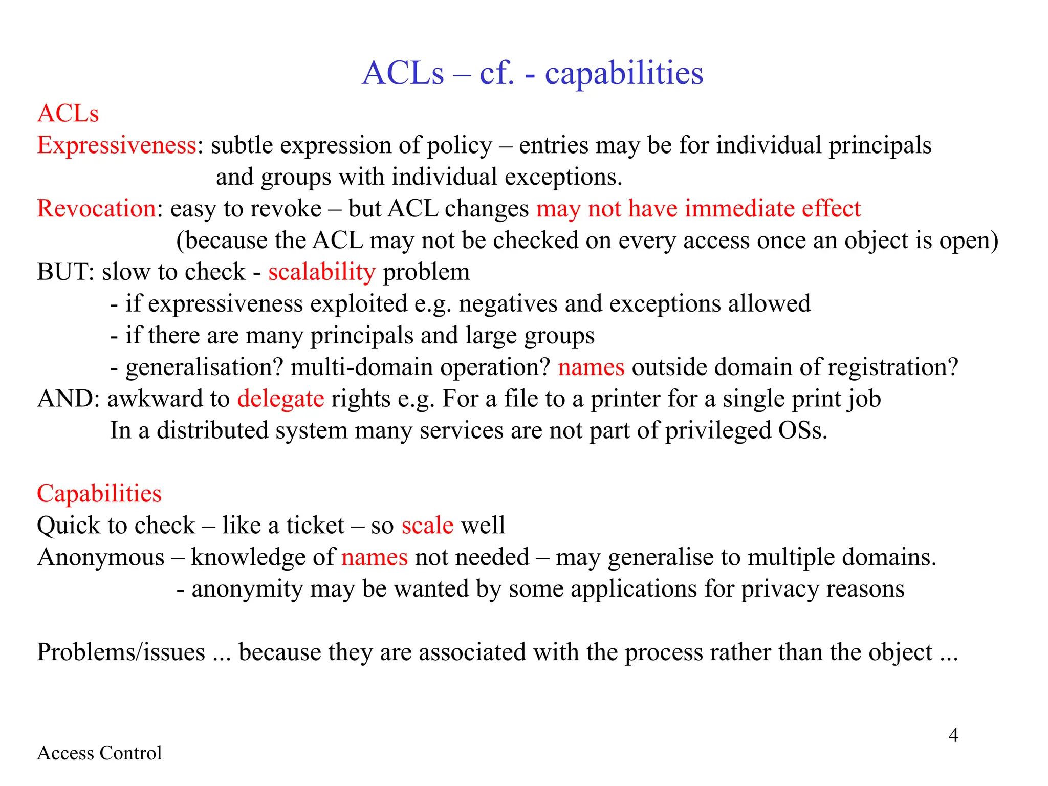 4
ACLs – cf. - capabilities
ACLs
Expressiveness: subtle expression of policy – entries may be for individual principals
and groups with individual exceptions.
Revocation: easy to revoke – but ACL changes may not have immediate effect
(because the ACL may not be checked on every access once an object is open)
BUT: slow to check - scalability problem
- if expressiveness exploited e.g. negatives and exceptions allowed
- if there are many principals and large groups
- generalisation? multi-domain operation? names outside domain of registration?
AND: awkward to delegate rights e.g. For a file to a printer for a single print job
In a distributed system many services are not part of privileged OSs.
Capabilities
Quick to check – like a ticket – so scale well
Anonymous – knowledge of names not needed – may generalise to multiple domains.
- anonymity may be wanted by some applications for privacy reasons
Problems/issues ... because they are associated with the process rather than the object ...
Access Control
 
