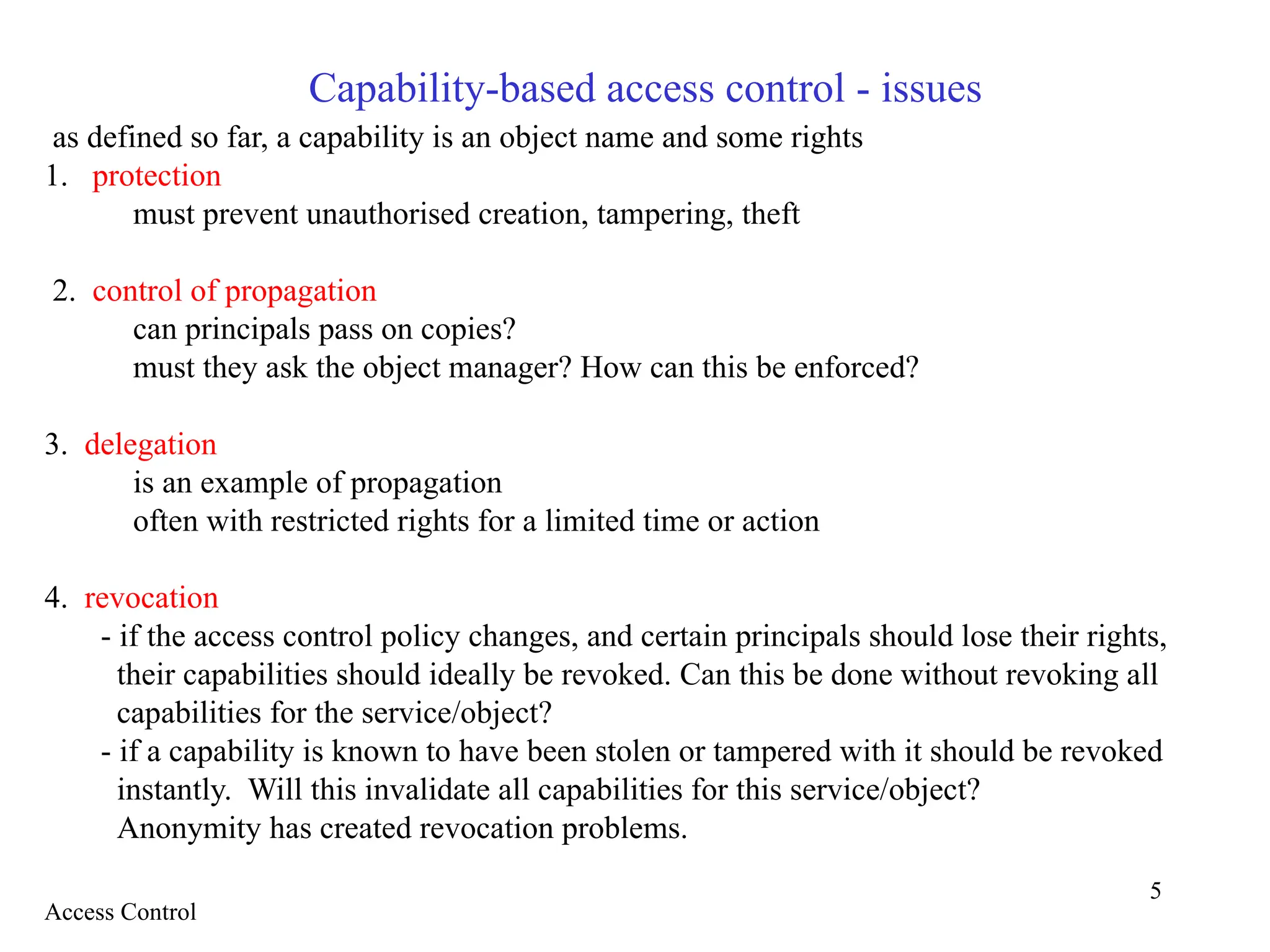 5
Capability-based access control - issues
as defined so far, a capability is an object name and some rights
1. protection
must prevent unauthorised creation, tampering, theft
2. control of propagation
can principals pass on copies?
must they ask the object manager? How can this be enforced?
3. delegation
is an example of propagation
often with restricted rights for a limited time or action
4. revocation
- if the access control policy changes, and certain principals should lose their rights,
their capabilities should ideally be revoked. Can this be done without revoking all
capabilities for the service/object?
- if a capability is known to have been stolen or tampered with it should be revoked
instantly. Will this invalidate all capabilities for this service/object?
Anonymity has created revocation problems.
Access Control
 