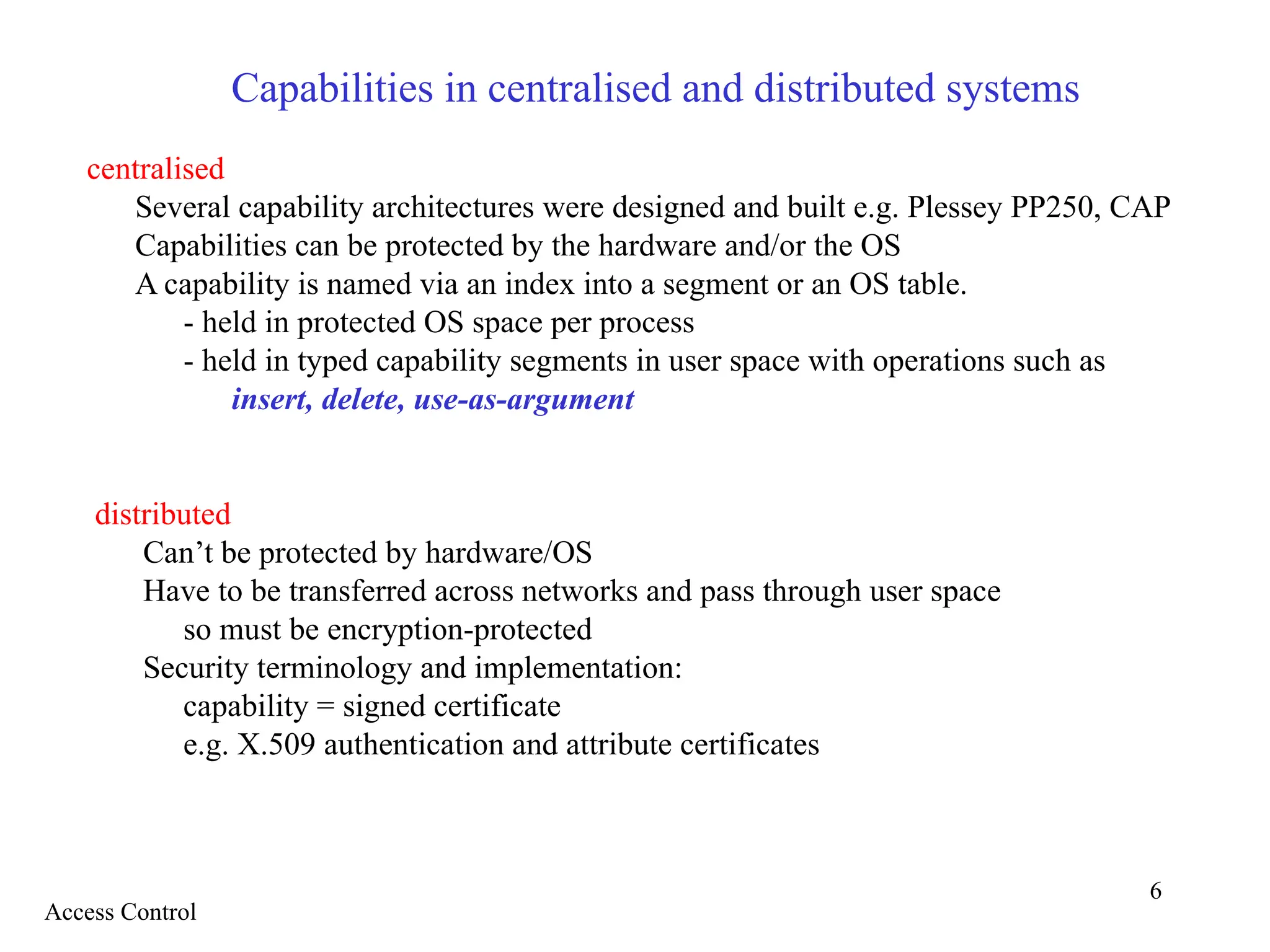 6
Capabilities in centralised and distributed systems
centralised
Several capability architectures were designed and built e.g. Plessey PP250, CAP
Capabilities can be protected by the hardware and/or the OS
A capability is named via an index into a segment or an OS table.
- held in protected OS space per process
- held in typed capability segments in user space with operations such as
insert, delete, use-as-argument
distributed
Can’t be protected by hardware/OS
Have to be transferred across networks and pass through user space
so must be encryption-protected
Security terminology and implementation:
capability = signed certificate
e.g. X.509 authentication and attribute certificates
Access Control
 