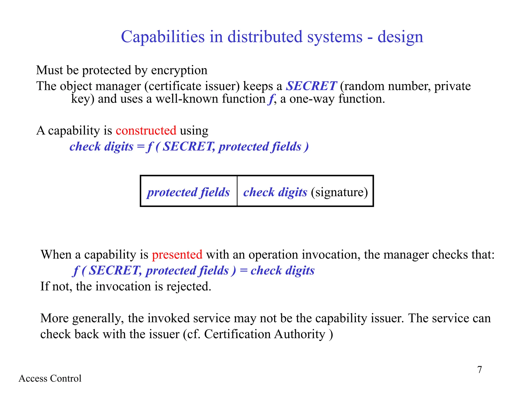 7
Capabilities in distributed systems - design
Must be protected by encryption
The object manager (certificate issuer) keeps a SECRET (random number, private
key) and uses a well-known function f, a one-way function.
A capability is constructed using
check digits = f ( SECRET, protected fields )
When a capability is presented with an operation invocation, the manager checks that:
f ( SECRET, protected fields ) = check digits
If not, the invocation is rejected.
More generally, the invoked service may not be the capability issuer. The service can
check back with the issuer (cf. Certification Authority )
protected fields check digits (signature)
Access Control
 