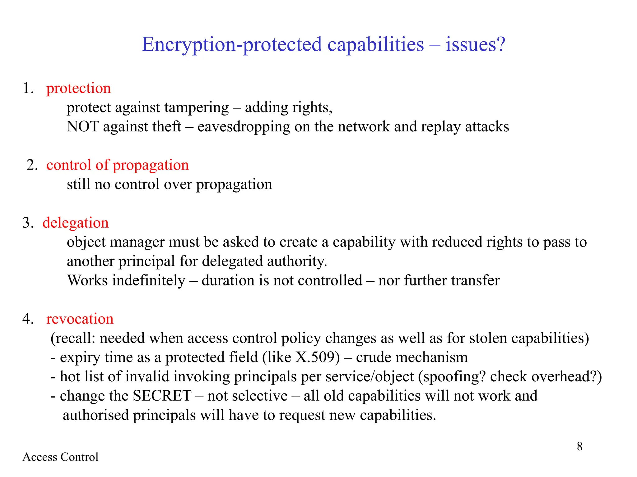 8
Encryption-protected capabilities – issues?
1. protection
protect against tampering – adding rights,
NOT against theft – eavesdropping on the network and replay attacks
2. control of propagation
still no control over propagation
3. delegation
object manager must be asked to create a capability with reduced rights to pass to
another principal for delegated authority.
Works indefinitely – duration is not controlled – nor further transfer
4. revocation
(recall: needed when access control policy changes as well as for stolen capabilities)
- expiry time as a protected field (like X.509) – crude mechanism
- hot list of invalid invoking principals per service/object (spoofing? check overhead?)
- change the SECRET – not selective – all old capabilities will not work and
authorised principals will have to request new capabilities.
Access Control
 