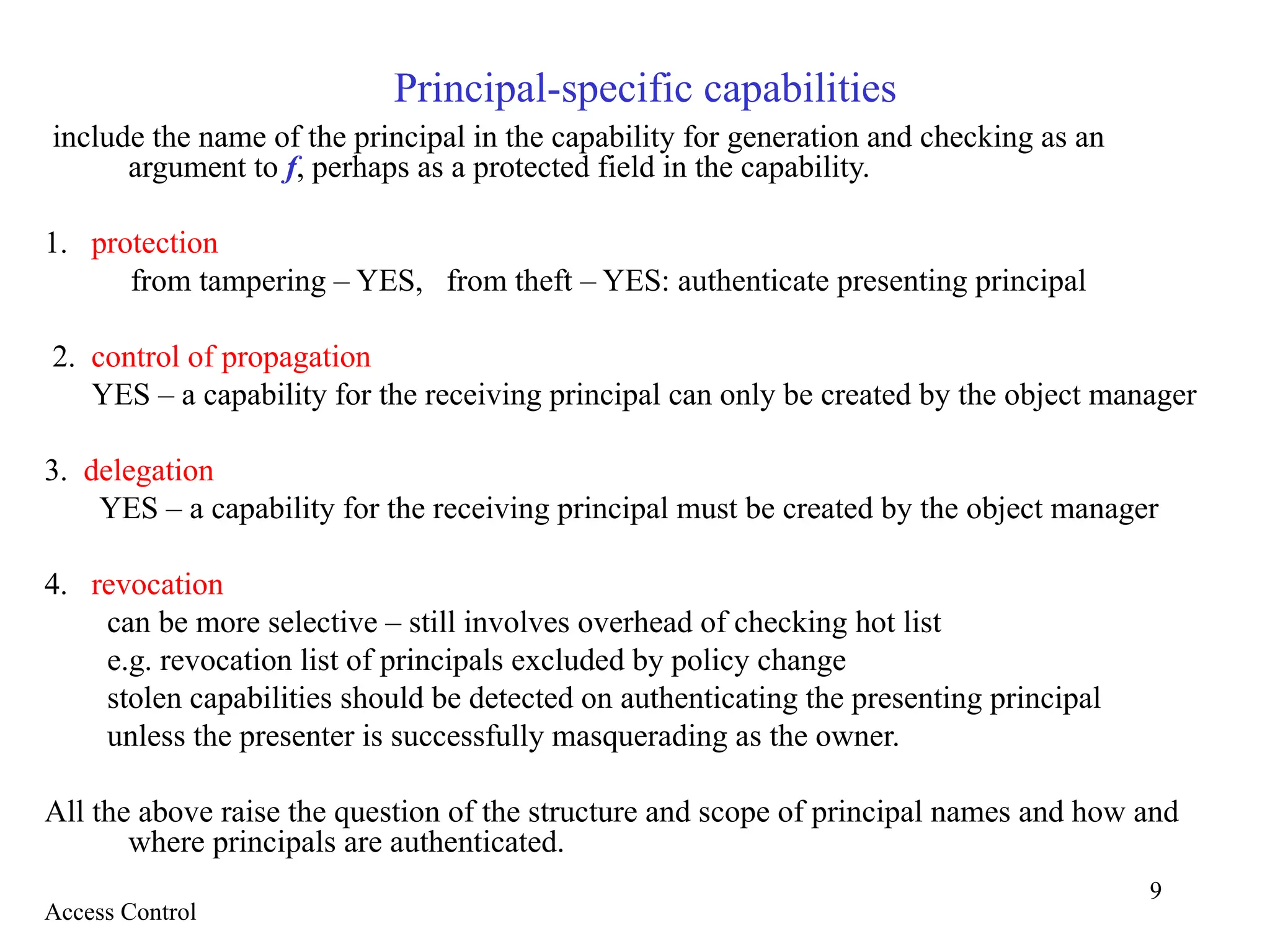 9
Principal-specific capabilities
include the name of the principal in the capability for generation and checking as an
argument to f, perhaps as a protected field in the capability.
1. protection
from tampering – YES, from theft – YES: authenticate presenting principal
2. control of propagation
YES – a capability for the receiving principal can only be created by the object manager
3. delegation
YES – a capability for the receiving principal must be created by the object manager
4. revocation
can be more selective – still involves overhead of checking hot list
e.g. revocation list of principals excluded by policy change
stolen capabilities should be detected on authenticating the presenting principal
unless the presenter is successfully masquerading as the owner.
All the above raise the question of the structure and scope of principal names and how and
where principals are authenticated.
Access Control
 