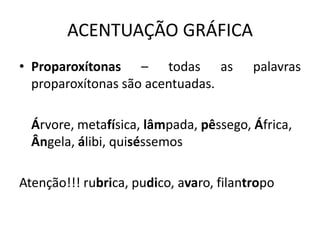 ACENTUAÇÃO GRÁFICA
• Proparoxítonas – todas as palavras
proparoxítonas são acentuadas.
Árvore, metafísica, lâmpada, pêssego, África,
Ângela, álibi, quiséssemos
Atenção!!! rubrica, pudico, avaro, filantropo
 