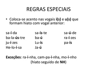 REGRAS ESPECIAIS
• Coloca-se acento nas vogais i(s) e u(s) que
formam hiato com vogal anterior:
sa-í-da sa-ís-te sa-ú-de
ba-la-ús-tre ba-ú ra-í-zes
ju-í-zes Lu-ís pa-ís
He-lo-í-sa Ja-ú
Exceções: ra-i-nha, cam-pa-i-nha, mo-i-nho
(hiato seguido de NH)
 