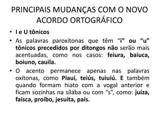 PRINCIPAIS MUDANÇAS COM O NOVO
ACORDO ORTOGRÁFICO
• I e U tônicos
• As palavras paroxítonas que têm “i” ou “u”
tônicos precedidos por ditongos não serão mais
acentuadas, como nos casos: feiura, baiuca,
boiuno, cauila.
• O acento permanece apenas nas palavras
oxítonas, como Piauí, teiús, tuiuiú. E também
quando formam hiato com a vogal anterior e
ficam sozinhas na sílaba ou com “s”, como: juíza,
faísca, proíbo, jesuíta, país.
 