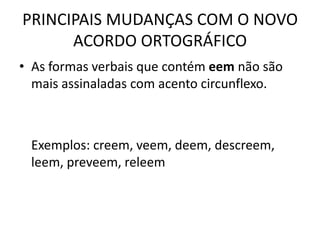 PRINCIPAIS MUDANÇAS COM O NOVO
ACORDO ORTOGRÁFICO
• As formas verbais que contém eem não são
mais assinaladas com acento circunflexo.
Exemplos: creem, veem, deem, descreem,
leem, preveem, releem
 